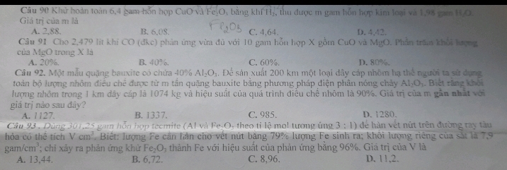 Khử hoàn toàn 6,4 gam hỗn hợp CuO và Fe₃O, bằng khí H₂, thu được m gam hỗn hợp kim loại và 1,98 gam H,O.
Giá trị của m là
A. 2,88. B. 6,08. C. 4,64. D. 4,42.
Câu 91 Cho 2,479 lit khi CO (đkc) phản ứng vừa đủ với 10 gam hỗn hợp X gồm CuO và MgO. Phần trấm khổi lượng
của MgO trong X là
A. 20%. B. 40%. C. 60%. D. 80%.
Câu 92. Một mẫu quặng bauxite có chứa 40% Al_2O_3 1 Để sản xuất 200 km một loại dây cáp nhôm hạ thể người ta sử dụng
toàn bộ lượng nhôm điều chê được từ m tần quặng bauxite bằng phương pháp điện phân nóng chảy AI_2O_3. Biệt răng khỏi
lượng nhôm trong 1 km dây cáp là 1074 kg và hiệu suất của quá trình điều chế nhôm là 90%. Giá trị của m gần nhất với
giá trị nảo sau đây?
A. 1127. B. 1337. C. 985. D. 1280.
Câu 93 . Dùng 301,25 gam hỗn hợp tecmite (Al và Fe-O, theo tỉ lệ mol tương ủng 3:1) dể hàn vết nứt trên đường ray tàu
hỏa có thể tích Vcm^3.  Biết: lượng Fe cần hản cho vết nứt băng 79% lượng Fe sinh ra; khôi lượng riêng của sắt là 7,9
gam/cm^3; chi xảy ra phản ứng khử Fe_2O_3 thành Fe với hiệu suất của phản ứng bằng 96%. Giá trị của V là
A. 13,44. B. 6,72. C. 8,96. D. 11,2.