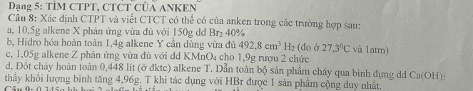 Dạng 5: TÌM CTPT, CTCT CủA ANKEN 
Câu 8: Xác định CTPT và viết CTCT có thể có của anken trong các trường hợp sau: 
a, 10, 5g alkene X phản ứng vừa đủ với 150g dd Br_2 40%
b, Hidro hóa hoàn toàn 1,4g alkene Y cần dùng vừa đủ 492, 8cm^3H_2 (do ở 27,3°C và 1atm) 
c, 1,05g alkene Z phản ứng vừa đủ với dd KMnO₄ cho 1,9g rượu 2 chức 
d, Đốt cháy hoàn toàn 0,448 lít (ở dktc) alkene T. Dẫn toàn bộ sản phầm cháy qua bình dựng dd Ca(OH) : 
thầy khối lượng bình tăng 4,96g. T khi tác dụng với HBr được 1 sản phẩm cộng duy nhất.