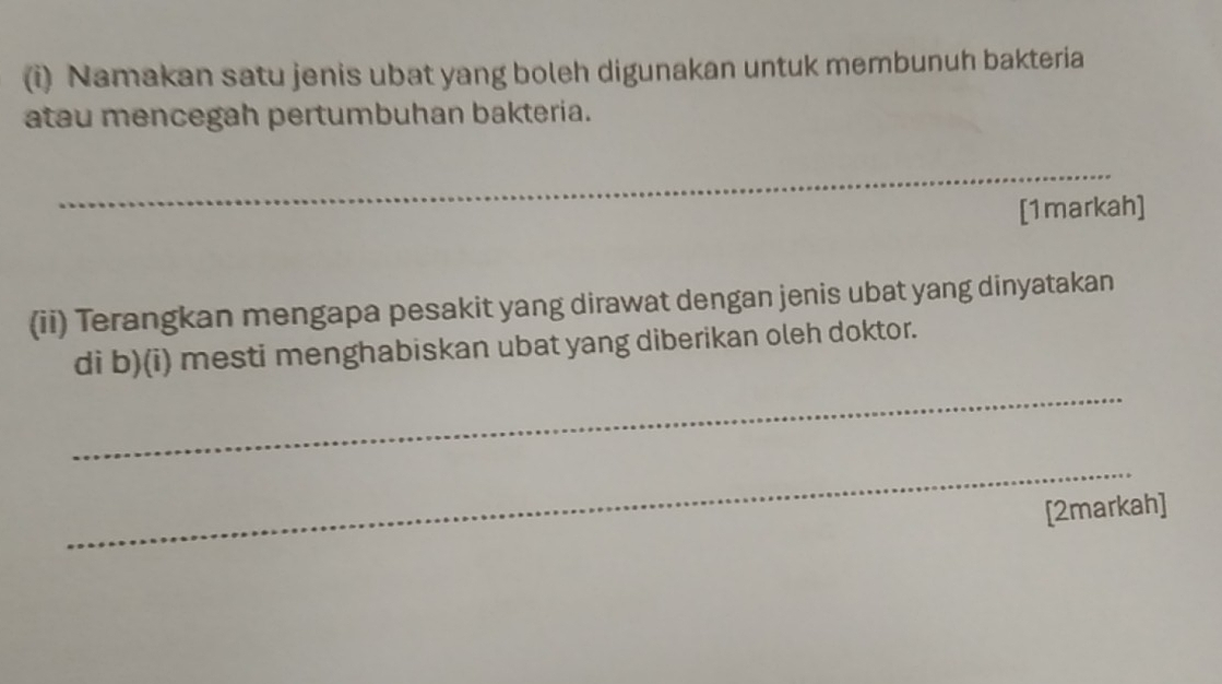 Namakan satu jenis ubat yang boleh digunakan untuk membunuh bakteria 
atau mencegah pertumbuhan bakteria. 
_ 
[1markah] 
(ii) Terangkan mengapa pesakit yang dirawat dengan jenis ubat yang dinyatakan 
_ 
di b)(i) mesti menghabiskan ubat yang diberikan oleh doktor. 
_ 
[2markah]