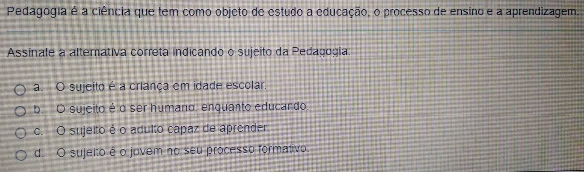 Pedagogia é a ciência que tem como objeto de estudo a educação, o processo de ensino e a aprendizagem.
Assinale a alternativa correta indicando o sujeito da Pedagogia:
a. O sujeito é a criança em idade escolar.
b. O sujeito é o ser humano, enquanto educando.
c. O sujeito é o adulto capaz de aprender.
d. O sujeito é o jovem no seu processo formativo.