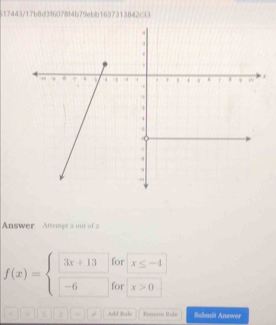 517443/17b8d3f6078f4b79ebb1637313842c33
Answer Attempt 2 out of 2
for
f(x)=beginarrayl 3x+13 -6endarray. x≤ -4
for x>0
2 Add Rule Remove Rule Submit Answer