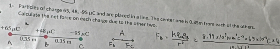 1- Particles of charge 65, 48, -95 μC and are placed in a line. The center one is 0.35m from each of the others.
Calculate the net force on each charge due to the other two.
+65μC +48 μC -95μC
A 0.35 m 0.35 m