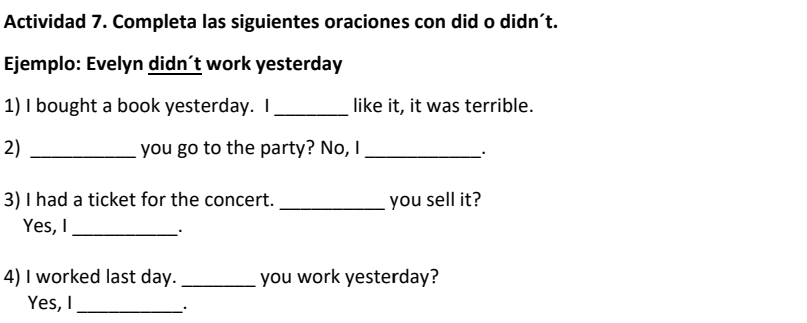 Actividad 7. Completa las siguientes oraciones con did o didn´t. 
Ejemplo: Evelyn didn´t work yesterday 
1) I bought a book yesterday. I _like it, it was terrible. 
2) _you go to the party? No, I_ 
. 
3) I had a ticket for the concert. _you sell it? 
Yes, I_ 
. 
4) I worked last day. _you work yesterday? 
Yes, I_