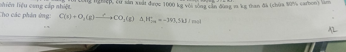 nhiên liệu cung cấp nhiệt. công nghiệp, cứ sản xuất được 1000 kg vôi sống cần dùng m kg than đá (chứa 80% carbon) làm 
Cho các phản ứng: C(s)+O_2(g)xrightarrow r°CO_2(g)△ _1H_(298)°=-393,5kJ/mol