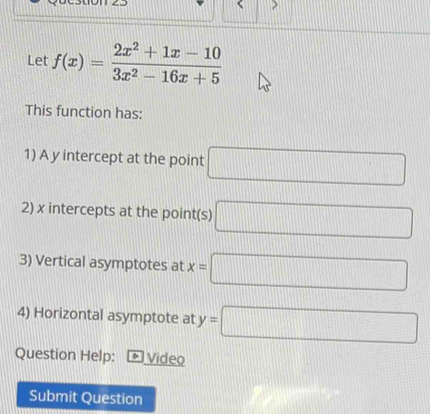 a c stion 
Let f(x)= (2x^2+1x-10)/3x^2-16x+5 
This function has: 
1) A y intercept at the point □
2) x intercepts at the point(s) □
3) Vertical asymptotes at x=□
4) Horizontal asymptote at y=□
Question Help: Video 
Submit Question