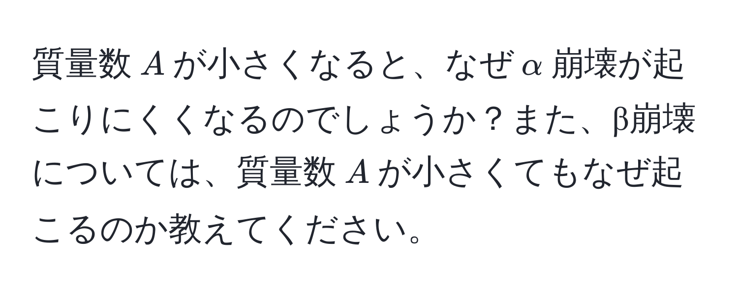 質量数$A$が小さくなると、なぜ$alpha$崩壊が起こりにくくなるのでしょうか？また、β崩壊については、質量数$A$が小さくてもなぜ起こるのか教えてください。