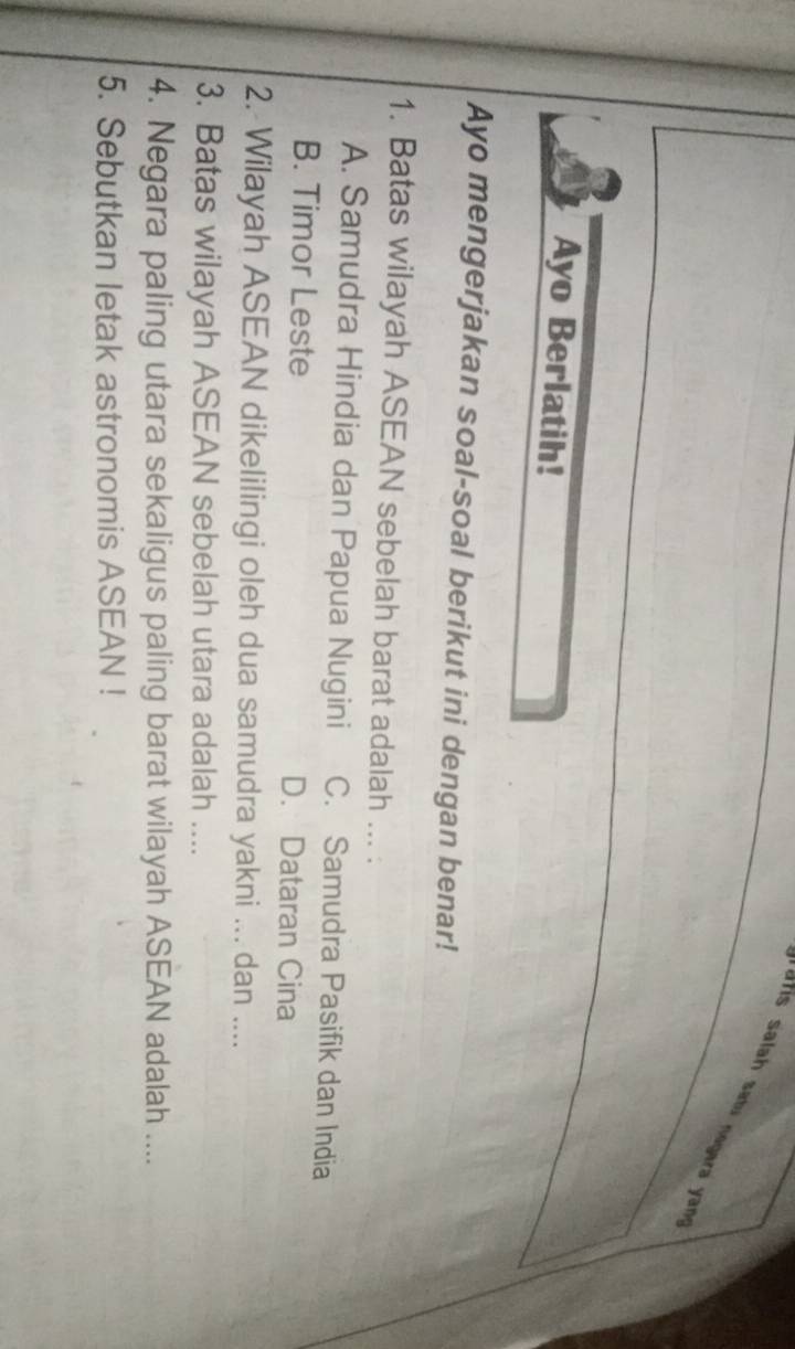 a i salah satu negara yn 
Ayo Berlatih!
Ayo mengerjakan soal-soal berikut ini dengan benar!
1. Batas wilayah ASEAN sebelah barat adalah ... .
A. Samudra Hindia dan Papua Nugini C. Samudra Pasifik dan India
B. Timor Leste D. Dataran Cina
2. Wilayah ASEAN dikelilingi oleh dua samudra yakni ... dan ....
3. Batas wilayah ASEAN sebelah utara adalah ....
4. Negara paling utara sekaligus paling barat wilayah ASEAN adalah ....
5. Sebutkan letak astronomis ASEAN !