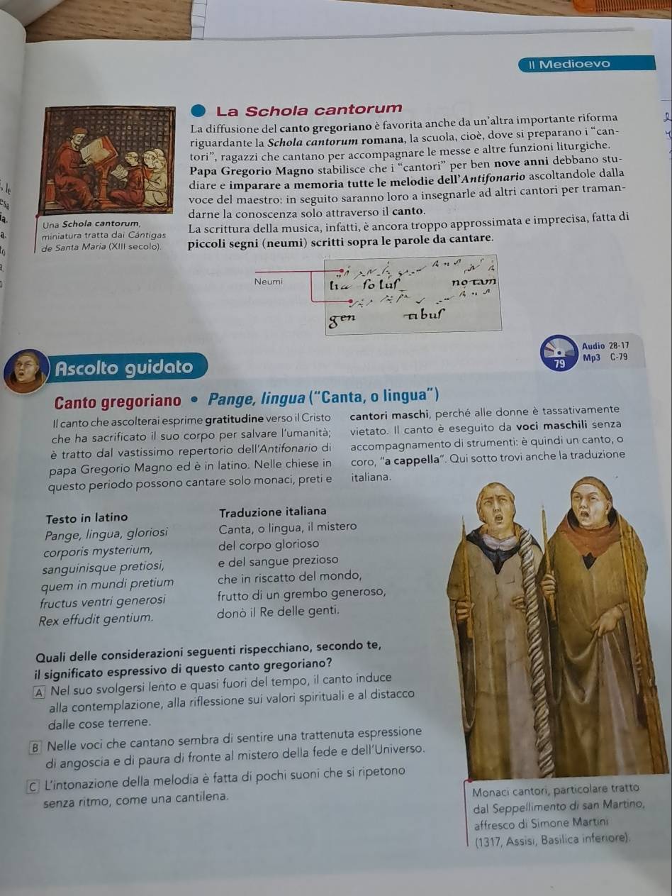 Medioevo
La Schola cantorum
La diffusione del canto gregoriano è favorita anche da un’altra importante riforma
riguardante la Schola cantorum romana, la scuola, cioè, dove si preparano i “can-
tori”, ragazzi che cantano per accompagnare le messe e altre funzioni liturgiche.
Papa Gregorio Magno stabilisce che i “cantori” per ben nove anni debbano stu-
diare e imparare a memoria tutte le melodie dell’Antifonario ascoltandole dalla
e s
voce del maestro: in seguito saranno loro a insegnarle ad altri cantori per traman-
adarne la conoscenza solo attraverso il canto.
Una Schola cantorum,
miniatura tratta dai Cántigas La scrittura della musica, infatti, è ancora troppo approssimata e imprecisa, fatta di
de Santa Maria (XIII secolo). piccoli segni (neumi) scritti sopra le parole da cantare.
A
Neumi
fo Lüf no tam
gen t b u
Audio 28-17
Ascolto guidato Mp3 C-79
Canto gregoriano • Pange, lingua (“Canta, o lingua”)
Il canto che ascolterai esprime gratitudine verso il Cristo  cantori maschi, perché alle donne è tassativamente
che ha sacrificato il suo corpo per salvare l’umanità; vietato. Il canto è eseguito da voci maschili senza
è tratto dal vastissimo repertorio dell'Antifonario di accompagnamento di strumenti: è quindi un canto, o
papa Gregorio Magno ed è in latino. Nelle chiese in coro, “a cappella”. Qui sotto trovi anche la traduzione
questo periodo possono cantare solo monaci, preti e italiana.
Testo in latino Traduzione italiana
Pange, lingua, gloriosi Canta, o lingua, il mistero
corporis mysterium, del corpo glorioso
sanguinisque pretiosi, e del sangue prezioso
quem in mundi pretium che in riscatto del mondo,
fructus ventri generosi frutto di un grembo generoso,
Rex effudit gentium. donò il Re delle genti.
Quali delle considerazioni seguenti rispecchiano, secondo te,
il significato espressivo di questo canto gregoriano?
A Nel suo svolgersi lento e quasi fuori del tempo, il canto induce
alla contemplazione, alla riflessione sui valori spirituali e al distacco
dalle cose terrene.
B Nelle voci che cantano sembra di sentire una trattenuta espressione
di angoscia e di paura di fronte al mistero della fede e dell’Universo.
C. L'intonazione della melodia è fatta di pochi suoni che si ripetono
senza ritmo, come una cantilena. Monaci cantori, particolare tratto
dal Seppellimento di san Martino,
affresco di Simone Martini
(1317, Assisi, Basilica inferiore).