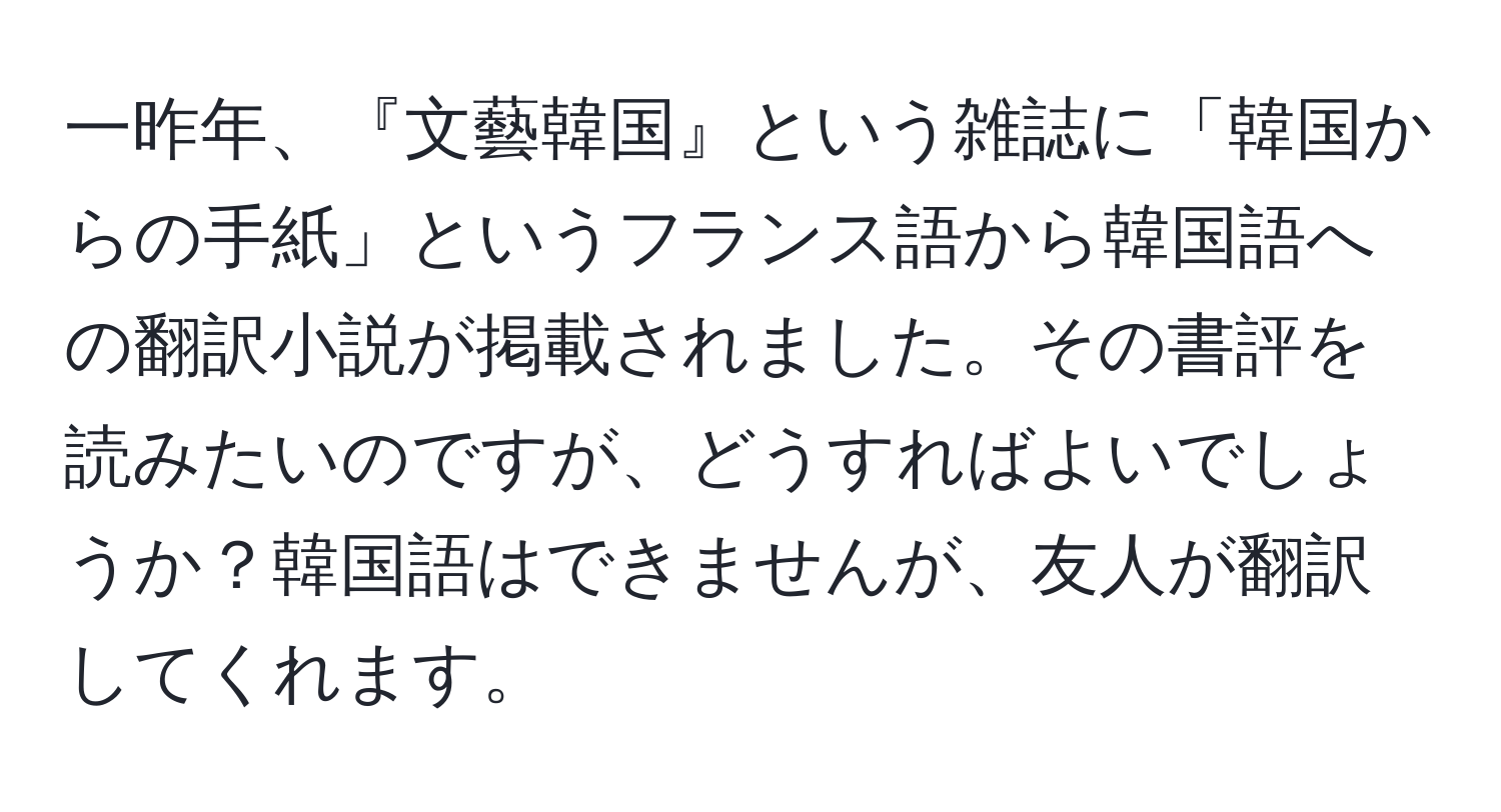 一昨年、『文藝韓国』という雑誌に「韓国からの手紙」というフランス語から韓国語への翻訳小説が掲載されました。その書評を読みたいのですが、どうすればよいでしょうか？韓国語はできませんが、友人が翻訳してくれます。