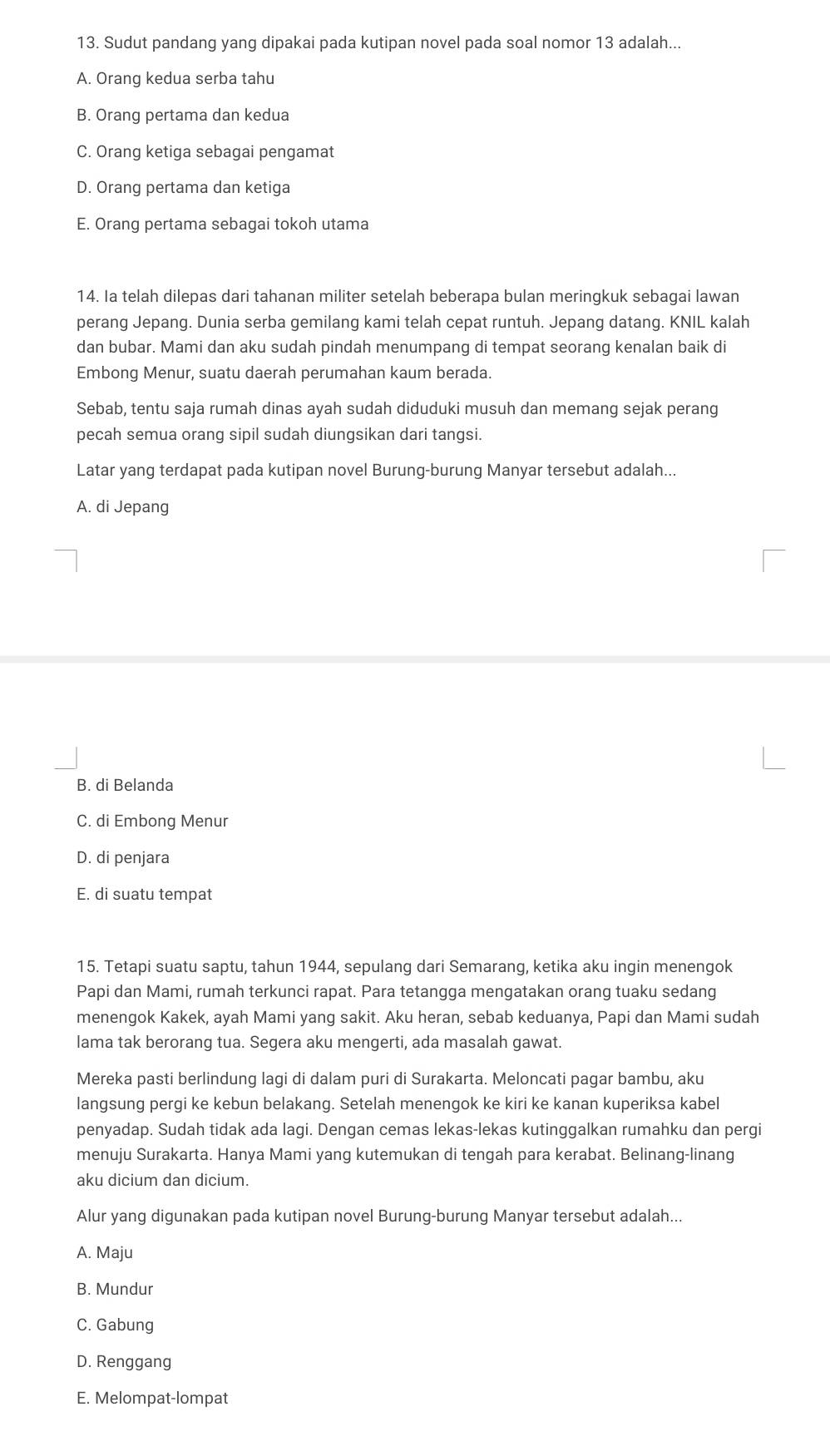 Sudut pandang yang dipakai pada kutipan novel pada soal nomor 13 adalah...
A. Orang kedua serba tahu
B. Orang pertama dan kedua
C. Orang ketiga sebagai pengamat
D. Orang pertama dan ketiga
E. Orang pertama sebagai tokoh utama
14. Ia telah dilepas dari tahanan militer setelah beberapa bulan meringkuk sebagai lawan
perang Jepang. Dunia serba gemilang kami telah cepat runtuh. Jepang datang. KNIL kalah
dan bubar. Mami dan aku sudah pindah menumpang di tempat seorang kenalan baik di
Embong Menur, suatu daerah perumahan kaum berada.
Sebab, tentu saja rumah dinas ayah sudah diduduki musuh dan memang sejak perang
pecah semua orang sipil sudah diungsikan dari tangsi.
Latar yang terdapat pada kutipan novel Burung-burung Manyar tersebut adalah...
A. di Jepang
B. di Belanda
C. di Embong Menur
D. di penjara
E. di suatu tempat
15. Tetapi suatu saptu, tahun 1944, sepulang dari Semarang, ketika aku ingin menengok
Papi dan Mami, rumah terkunci rapat. Para tetangga mengatakan orang tuaku sedang
menengok Kakek, ayah Mami yang sakit. Aku heran, sebab keduanya, Papi dan Mami sudah
lama tak berorang tua. Segera aku mengerti, ada masalah gawat.
Mereka pasti berlindung lagi di dalam puri di Surakarta. Meloncati pagar bambu, aku
langsung pergi ke kebun belakang. Setelah menengok ke kiri ke kanan kuperiksa kabel
penyadap. Sudah tidak ada lagi. Dengan cemas lekas-lekas kutinggalkan rumahku dan pergi
menuju Surakarta. Hanya Mami yang kutemukan di tengah para kerabat. Belinang-linang
aku dicium dan dicium.
Alur yang digunakan pada kutipan novel Burung-burung Manyar tersebut adalah...
A. Maju
B. Mundur
C. Gabung
D. Renggang
E. Melompat-lompat