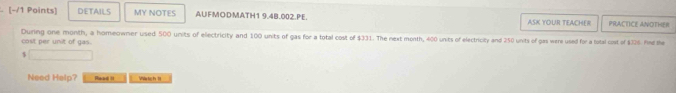 DETAILS MY NOTES AUFMODMATH1 9.4B.002.PE. ASK YOUR TEACHER PRACTICE ANOTHER 
During one month, a homeowner used 500 units of electricity and 100 units of gas for a total cost of $331. The next month, 400 units of electricity and 250 units of gas were used for a total cost of $326. Find the 
cost per unit of gas.
$
Need Halp? Rhacad it Watich 1