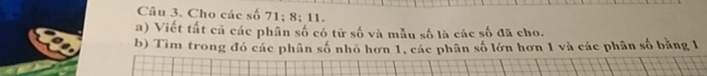 Cho các số 71; 8; 11. 
a) Viết tất cả các phân số có tử số và mẫu số là các số đã cho. 
b) Tìm trong đó các phân số nhỏ hơn 1, các phân số lớn hơn 1 và các phân số băng 1