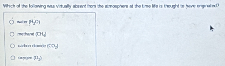 Which of the following was virtually absent from the atmosphere at the time life is thought to have originated?
water (H_2O)
methane (CH_4)
carbon dioxide (CO_2)
oxygen (O_2)