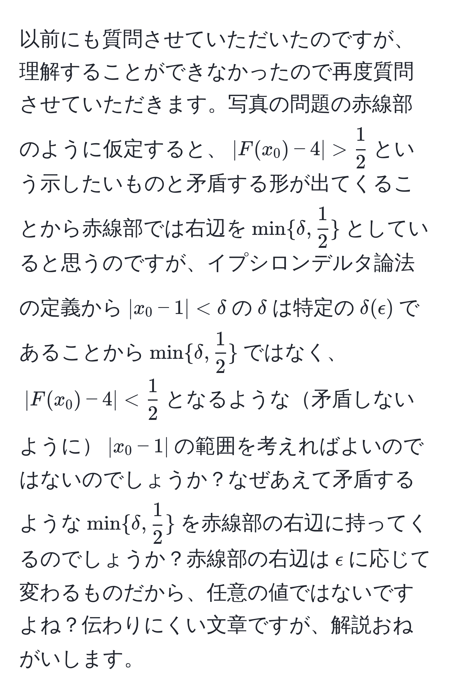 以前にも質問させていただいたのですが、理解することができなかったので再度質問させていただきます。写真の問題の赤線部のように仮定すると、$|F(x_0) - 4| >  1/2 $という示したいものと矛盾する形が出てくることから赤線部では右辺を$mindelta,  1/2 $としていると思うのですが、イプシロンデルタ論法の定義から$|x_0 - 1| < delta$の$delta$は特定の$delta ( epsilon )$であることから$mindelta,  1/2 $ではなく、$|F(x_0) - 4| <  1/2 $となるような矛盾しないように$|x_0 - 1|$の範囲を考えればよいのではないのでしょうか？なぜあえて矛盾するような$mindelta,  1/2 $を赤線部の右辺に持ってくるのでしょうか？赤線部の右辺は$epsilon$に応じて変わるものだから、任意の値ではないですよね？伝わりにくい文章ですが、解説おねがいします。