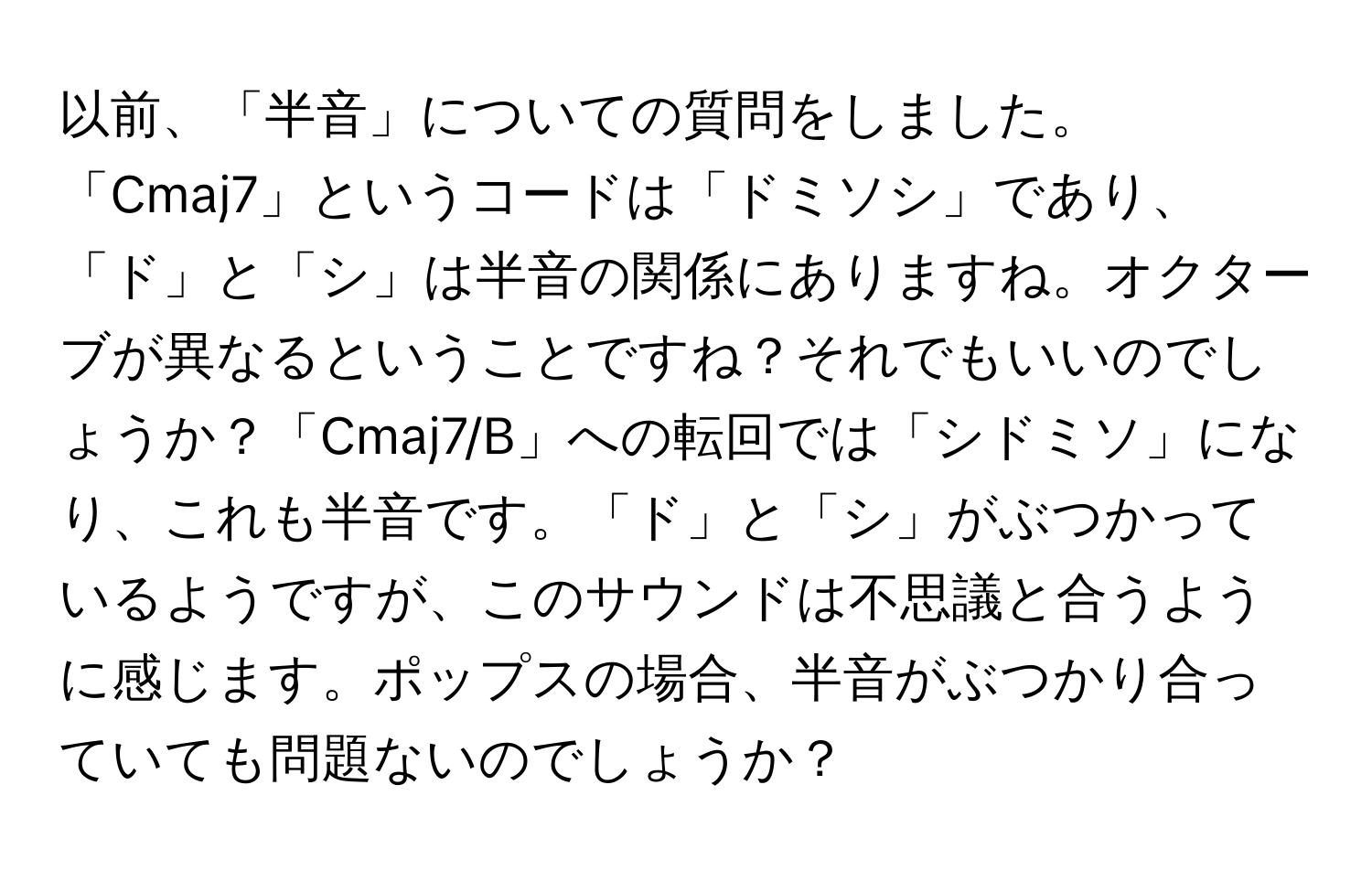 以前、「半音」についての質問をしました。「Cmaj7」というコードは「ドミソシ」であり、「ド」と「シ」は半音の関係にありますね。オクターブが異なるということですね？それでもいいのでしょうか？「Cmaj7/B」への転回では「シドミソ」になり、これも半音です。「ド」と「シ」がぶつかっているようですが、このサウンドは不思議と合うように感じます。ポップスの場合、半音がぶつかり合っていても問題ないのでしょうか？