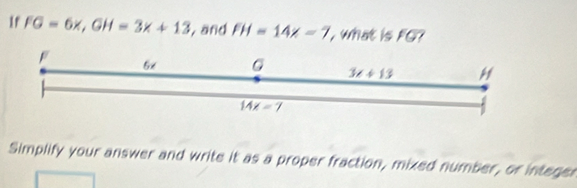 If FG=6x,GH=3x+13 , and FH=14x-7 what is FG?
Simplify your answer and write it as a proper fraction, mixed number, or integer