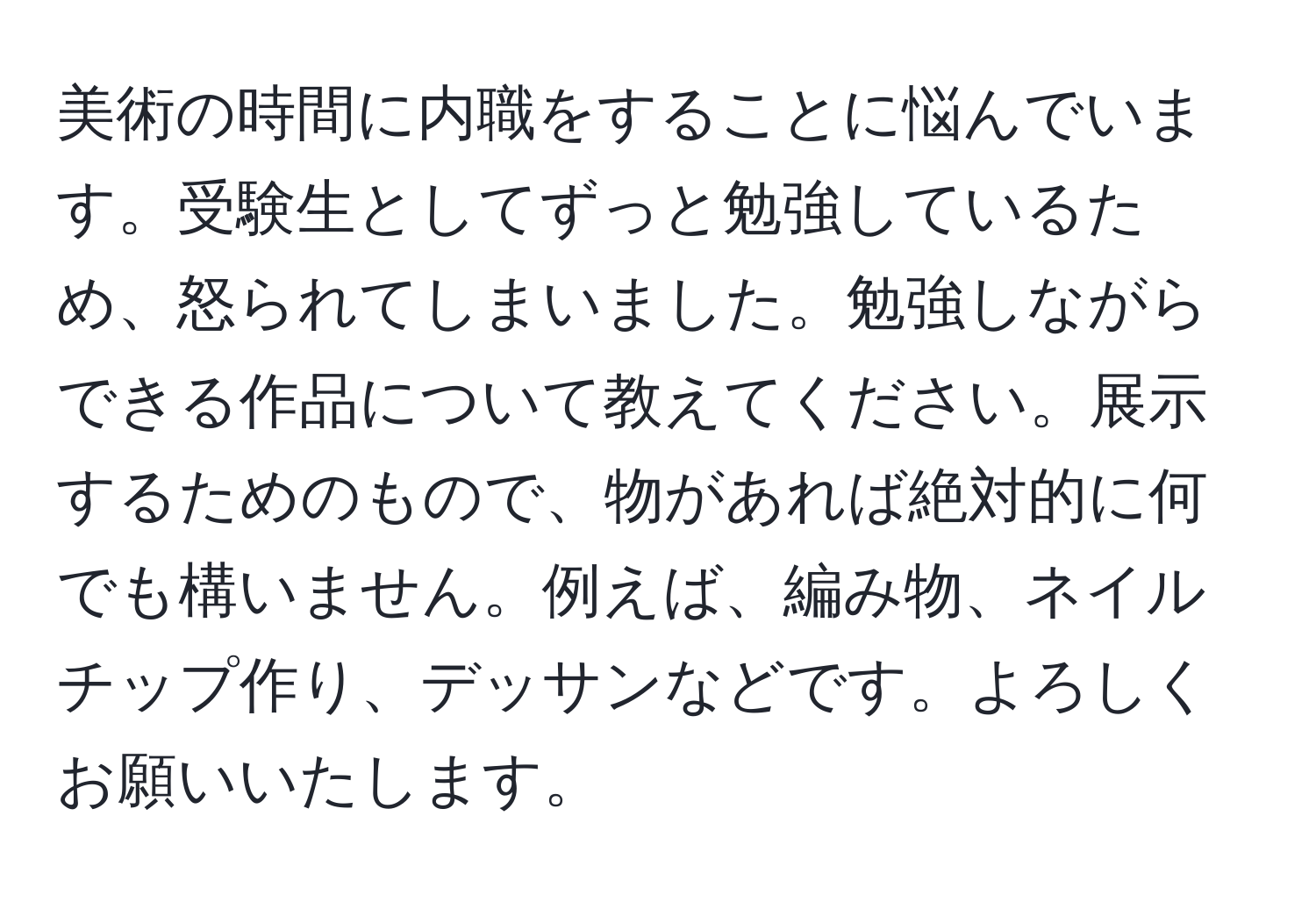 美術の時間に内職をすることに悩んでいます。受験生としてずっと勉強しているため、怒られてしまいました。勉強しながらできる作品について教えてください。展示するためのもので、物があれば絶対的に何でも構いません。例えば、編み物、ネイルチップ作り、デッサンなどです。よろしくお願いいたします。