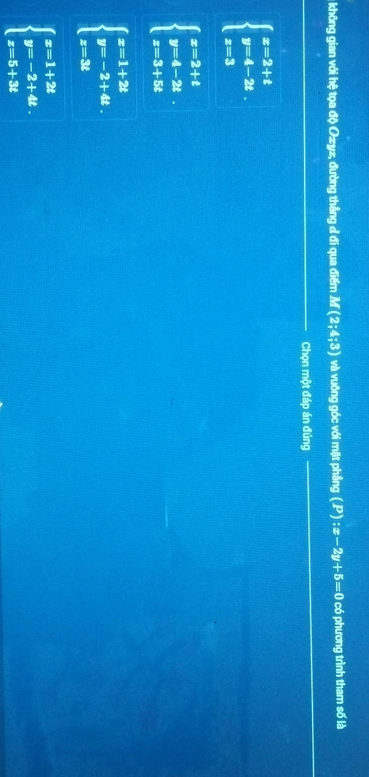 không gian với hệ tọa độ Ozyz, đường thẳng đ đi qua điểm M(2;4;3) và vuông góc với mặt phầng (P):x-2y+5=0 có phương trình tham số là
_Chọn một đáp án đúng_
_
_
beginarrayl x=2+t y=4-2t. z=3endarray.
beginarrayl x=2+t y=4-2t z=3+5tendarray.
beginarrayl x=1+2t y=-2+4t. z=3tendarray.
beginarrayl x=1+2t y=-2+4t. z=5+3tendarray.