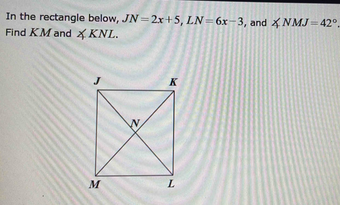 In the rectangle below, JN=2x+5, LN=6x-3 , and ∠ NMJ=42°. 
Find KM and ∠ KNL.