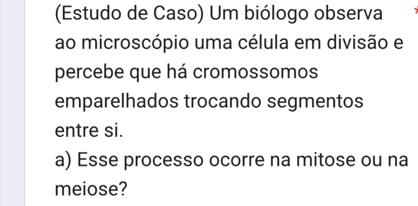 (Estudo de Caso) Um biólogo observa 
ao microscópio uma célula em divisão e 
percebe que há cromossomos 
emparelhados trocando segmentos 
entre si. 
a) Esse processo ocorre na mitose ou na 
meiose?