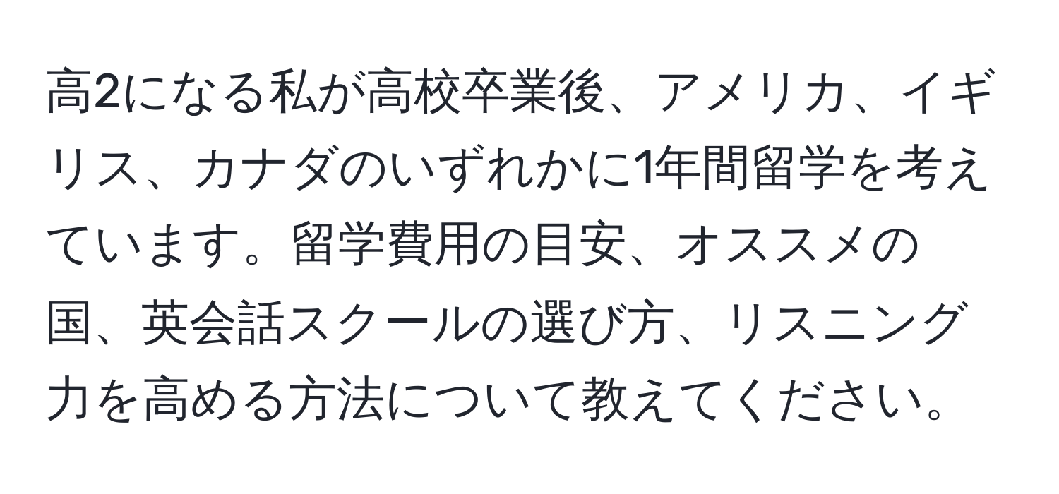 高2になる私が高校卒業後、アメリカ、イギリス、カナダのいずれかに1年間留学を考えています。留学費用の目安、オススメの国、英会話スクールの選び方、リスニング力を高める方法について教えてください。