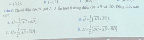 A. (0;2). B. (-1;3). C. (0,3). 
(0, 
Câu 6: Cho tứ diện ABCD, gọi I, J lần lượt là trung điểm của AB và CD. Đằng thức nào
sai?
A. overline JJ= 1/2 (overline AC+overline BD).
B. overline JJ= 1/2 (overline AD+overline BC).
C. overline JJ= 1/2 (overline AB+overline CD).
D. overline IJ= 1/2 (overline DC+overline AD+overline BD).