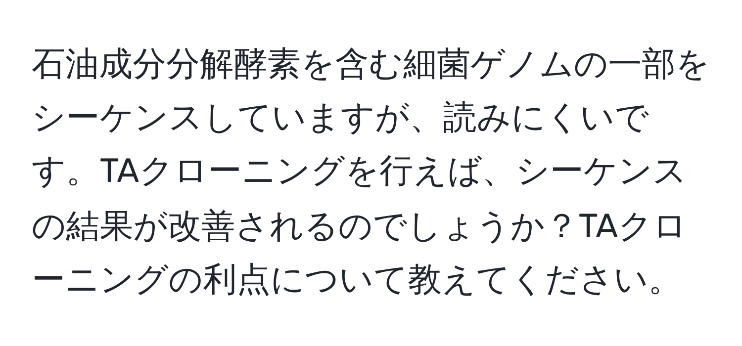 石油成分分解酵素を含む細菌ゲノムの一部をシーケンスしていますが、読みにくいです。TAクローニングを行えば、シーケンスの結果が改善されるのでしょうか？TAクローニングの利点について教えてください。