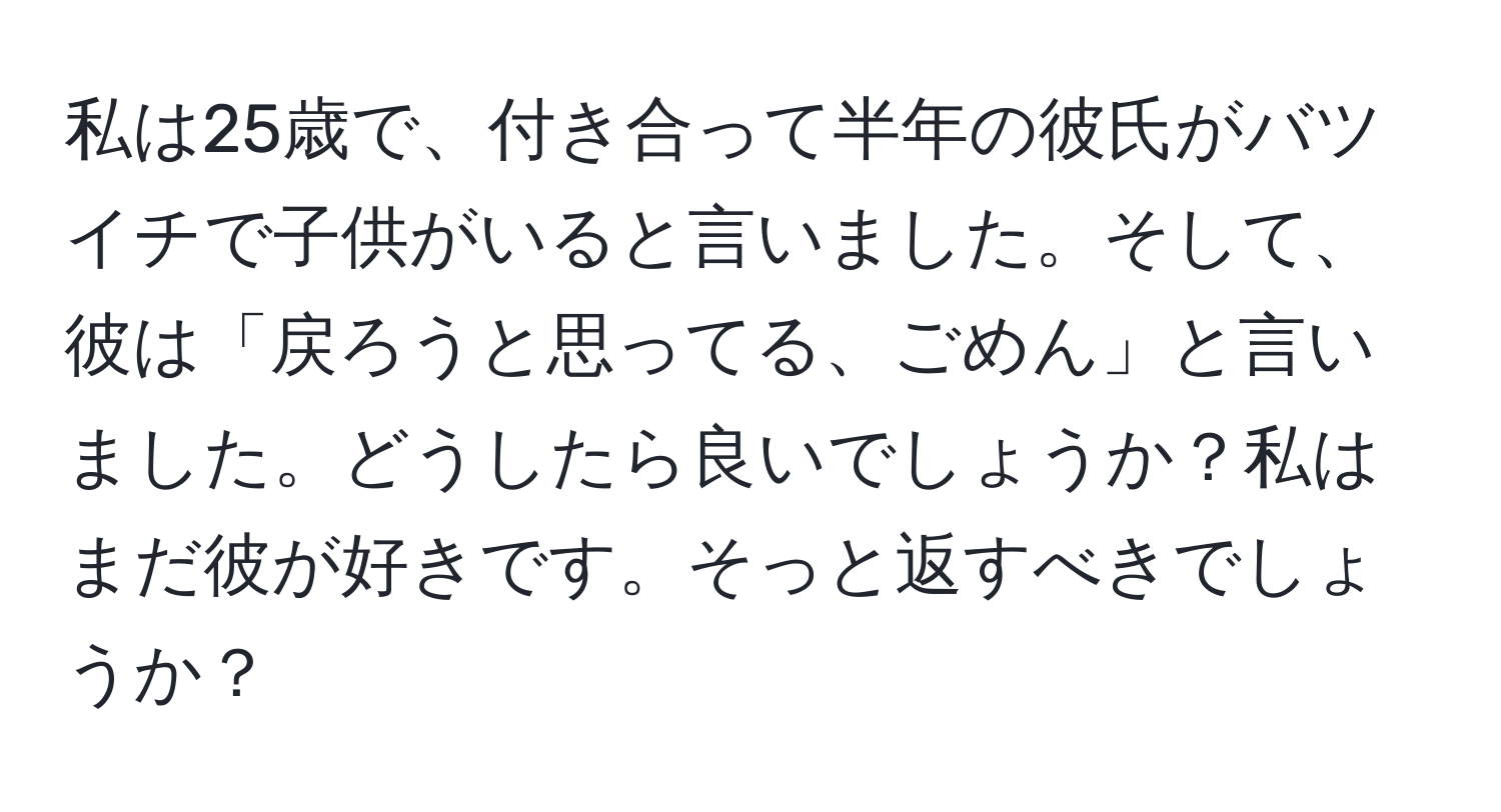 私は25歳で、付き合って半年の彼氏がバツイチで子供がいると言いました。そして、彼は「戻ろうと思ってる、ごめん」と言いました。どうしたら良いでしょうか？私はまだ彼が好きです。そっと返すべきでしょうか？