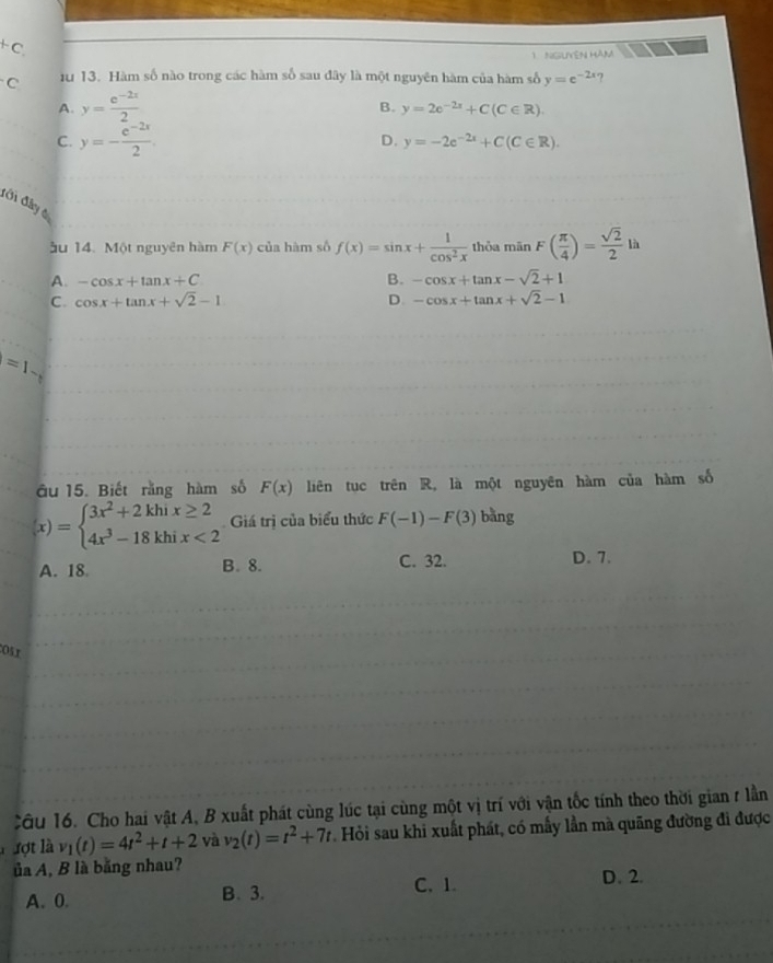 +C 
1 NGLIVEN HAM
C 1u 13. Hàm số nào trong các hàm số sau đây là một nguyên hàm của hàm số y=e^(-2x) 7
A. y= (e^(-2x))/2 
B. y=2e^(-2x)+C(C∈ R)
C. y=- (e^(-2x))/2 .
D. y=-2e^(-2x)+C(C∈ R). 
đới đây tự
ầu 14. Một nguyên hàm F(x) của hàm số f(x)=sin x+ 1/cos^2x  thỏa mān F( π /4 )= sqrt(2)/2 lh
A. -cos x+tan x+C B. -cos x+tan x-sqrt(2)+1
C. cos x+tan x+sqrt(2)-1 D. -cos x+tan x+sqrt(2)-1
=1
âu 15. Biết rằng hàm số F(x) liên tục trên R, là một nguyên hàm của hàm số
(x)=beginarrayl 3x^2+2khix≥ 2 4x^3-18khix<2endarray. Giá trị của biểu thức F(-1)-F(3) bǎng
A. 18 B. 8. C. 32. D. 7.
Osx
Câu 16. Cho hai vật A, B xuất phát cùng lúc tại cùng một vị trí với vận tốc tính theo thời gian r lần
xợt là v_1(t)=4t^2+t+2 và v_2(t)=t^2+7t Hỏi sau khi xuất phát, có mẫy lần mà quãng đường đi được
ủa A, B là bằng nhau?
A. 0. B. 3. C. 1. D. 2.