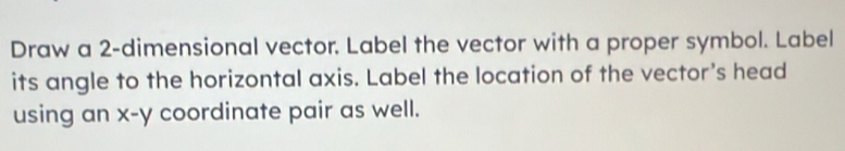 Draw a 2 -dimensional vector. Label the vector with a proper symbol. Label 
its angle to the horizontal axis. Label the location of the vector's head 
using an x-y coordinate pair as well.