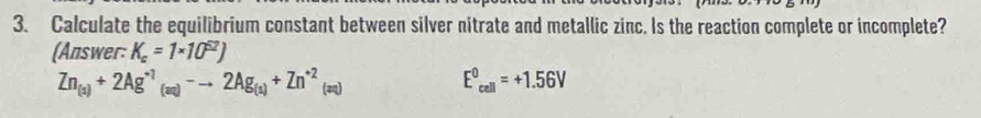 Calculate the equilibrium constant between silver nitrate and metallic zinc. Is the reaction complete or incomplete? 
(Answer: K_c=1* 10^(52))
Zn_(1)+2Ag^(+1)_(aq)-to 2Ag_(1)+Zn^(+2)_(aq)
E^0_cell=+1.56V