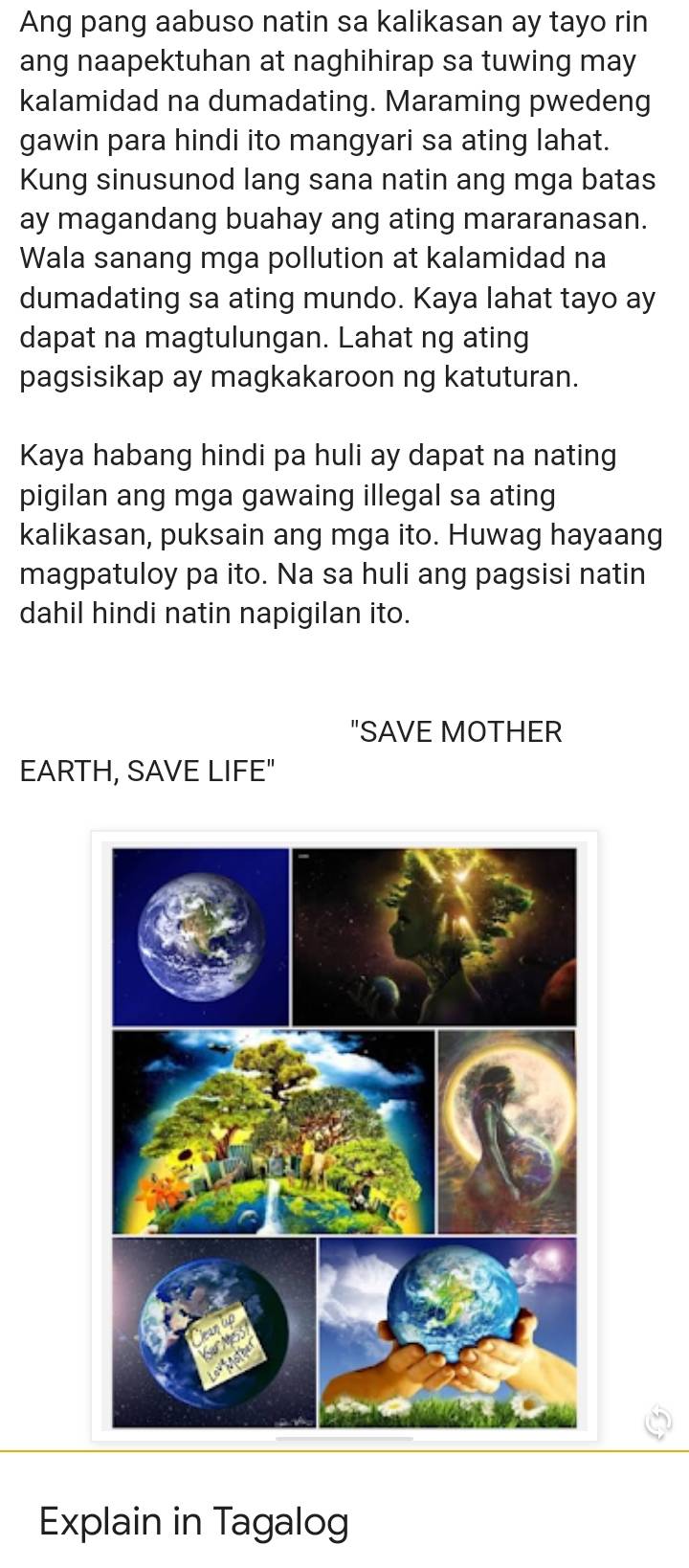 Ang pang aabuso natin sa kalikasan ay tayo rin 
ang naapektuhan at naghihirap sa tuwing may 
kalamidad na dumadating. Maraming pwedeng 
gawin para hindi ito mangyari sa ating lahat. 
Kung sinusunod lang sana natin ang mga batas 
ay magandang buahay ang ating mararanasan. 
Wala sanang mga pollution at kalamidad na 
dumadating sa ating mundo. Kaya lahat tayo ay 
dapat na magtulungan. Lahat ng ating 
pagsisikap ay magkakaroon ng katuturan. 
Kaya habang hindi pa huli ay dapat na nating 
pigilan ang mga gawaing illegal sa ating 
kalikasan, puksain ang mga ito. Huwag hayaang 
magpatuloy pa ito. Na sa huli ang pagsisi natin 
dahil hindi natin napigilan ito. 
"SAVE MOTHER 
EARTH, SAVE LIFE" 
Explain in Tagalog