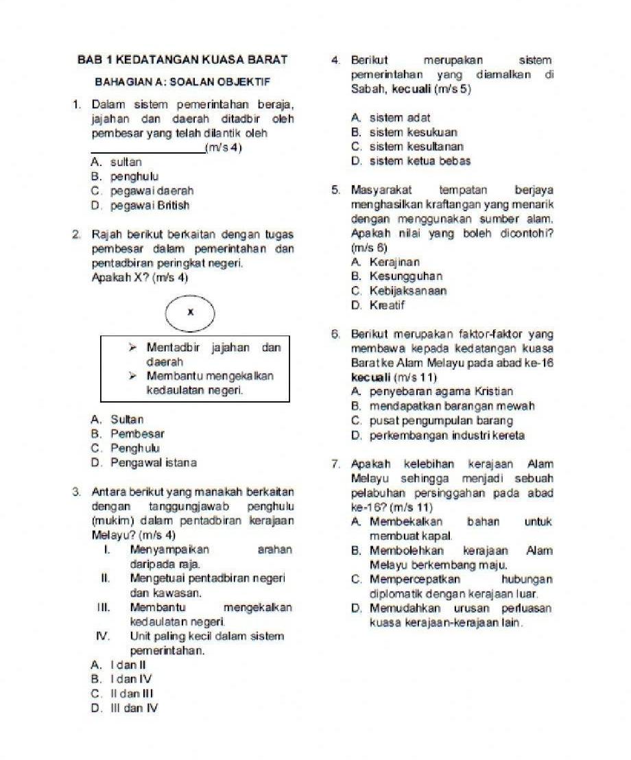 ΒΑΒ 1 KEDATANGAN KUASA BARAT 4. Berikut merupakan s istem
BAHA GIAN A: SOALAN OBJEKTIF pem er in ta h a n y ang d iam al ka n d i
Sabah, kecuali (m's 5)
1. Dalam sistem pemerintahan beraja,
jajah an dan da erah ditadb ir ole h A. sistem ad at
pembesar yang telah dilantik oleh B. sistem kesukuan
_(m/s 4) C. sistem kesultanan
A. sultan D. sistem ketua bebas
B. penghulu
C. pegawaidaerah 5. Masyarakat tempatan berjaya
D. pegawai British menghasilkan kraftangan yang menarik 
dengan menggunakan sumber alam.
2. Rajah berikut berkaitan dengan tugas Apakah nilai yang boleh dicontohi?
pembesar dalam pemerintahan dan (m/s 6)
pentadbiran peringkat negeri. A. Kerajinan
Apakah X? (m/s 4) B. Kesungguhan
C. Kebija ks an aan
D. Kreatif
x
6. Berikut merupakan faktor-faktor yang
Ment adbir ja jah an dan mem baw a ke pada ked atan gan kua sa 
daerah Baratke Alam Melayu pada abad ke-16
Membantu men gekalkan kecuali (m/s 11)
kedaul atan ne geri. A. penyebaran agama Kristian
B. mendapatkan barangan mewah
A. Sultan C. pusat pengumpulan barang
B. Pembesar D. perkembangan industri kereta
C. Penghulu
D. Pengawal istana 7. Apakah kelebihan kerajaan Alam
Melayu sehingga menjadi sebuah
3. Antara berikut yang manakah berkaitan pelabu han persing gah an pada abad 
deng an ta nggung j aw a b peng h u lu ke-16? (m/s 11)
(mukim ) dala m pentadb iran kerajaa n A. Membekalkan b ahan untuk
Melayu? (m/s 4) membuat kapal.
I. Men yampaikan arahan B. Membolehkan ke ra ja an Al am
daripada raja. Melayu berkembang maju.
II. Mengetuai pentadbiran negeri C. Memperce patkan hubungan
dan kawasan. diplomatik dengan kerajaan luar.
III. Mem ban tu mengekalkan D. Memudahkan urusan perluasan
kedaul atan ne geri. kuasa kerajaan-kerajaan lain .
IV. Unit paling kecil dalam sistem
pem erinta han .
A. I dan II
B. I dan IV
C. ⅡdanⅢ
D. III dan IV