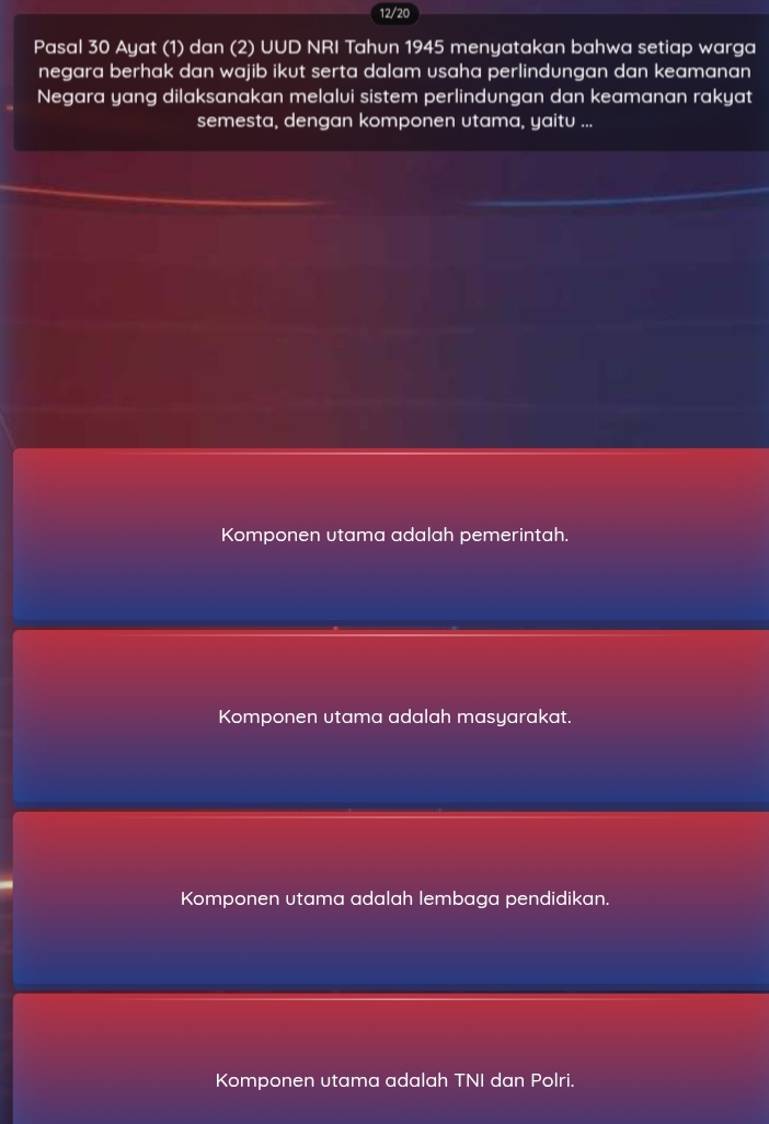 12/20
Pasal 30 Ayat (1) dan (2) UUD NRI Tahun 1945 menyatakan bahwa setiap warga
negara berhak dan wajib ikut serta dalam usaha perlindungan dan keamanan
Negara yang dilaksanakan melalvi sistem perlindungan dan keamanan rakyat
semesta, dengan komponen utama, yaitu ...
Komponen utama adalah pemerintah.
Komponen utama adalah masyarakat.
Komponen utama adalah lembaga pendidikan.
Komponen utama adalah TNI dan Polri.