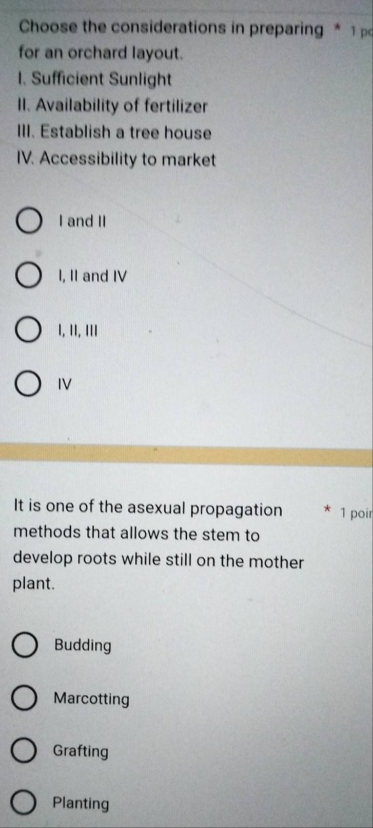 Choose the considerations in preparing * 1 po
for an orchard layout.
1. Sufficient Sunlight
II. Availability of fertilizer
III. Establish a tree house
IV. Accessibility to market
I and II
I, II and IV
I, II, III
IV
It is one of the asexual propagation 1 poir
methods that allows the stem to
develop roots while still on the mother
plant.
Budding
Marcotting
Grafting
Planting