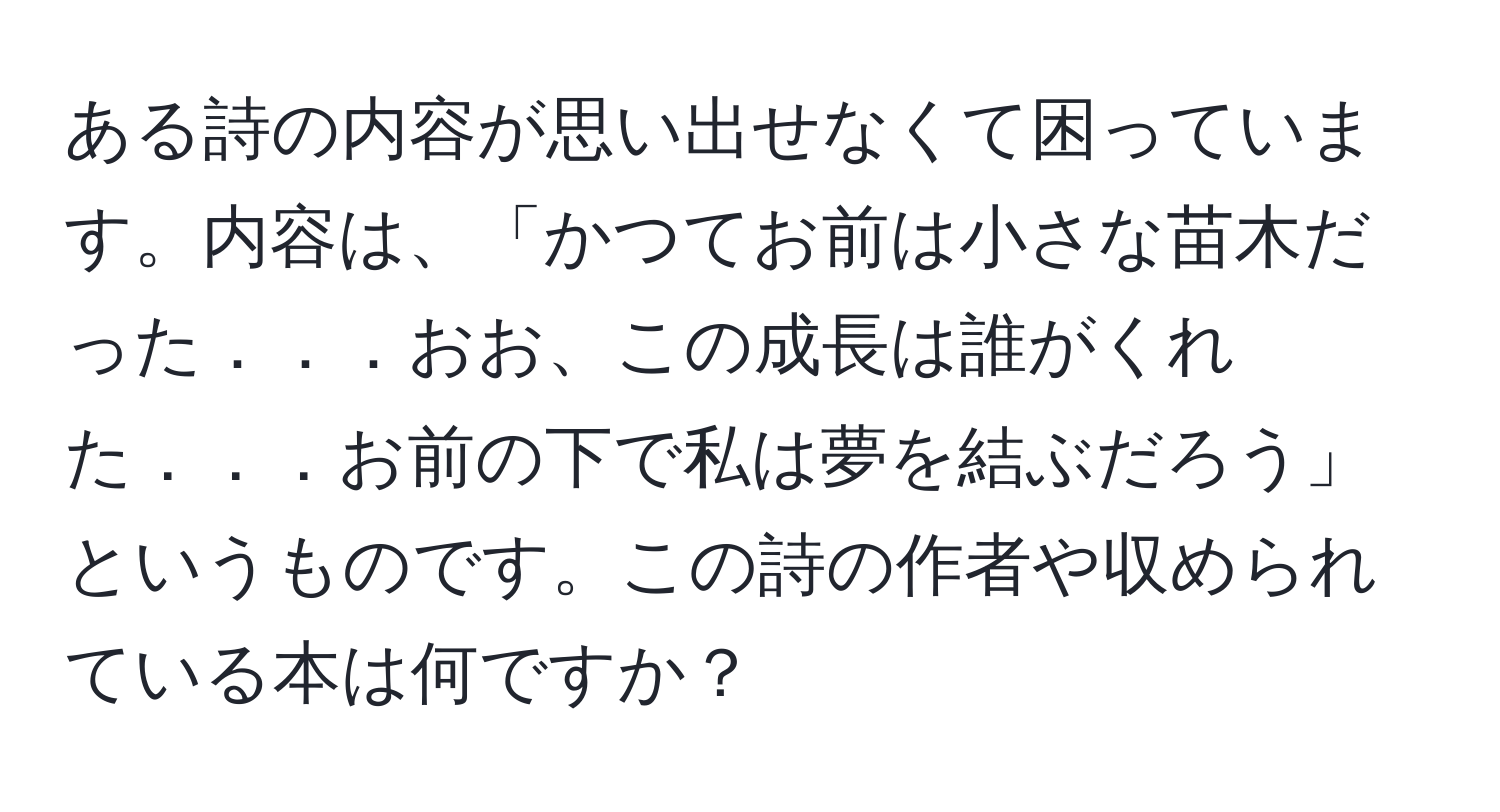 ある詩の内容が思い出せなくて困っています。内容は、「かつてお前は小さな苗木だった．．．おお、この成長は誰がくれた．．．お前の下で私は夢を結ぶだろう」というものです。この詩の作者や収められている本は何ですか？