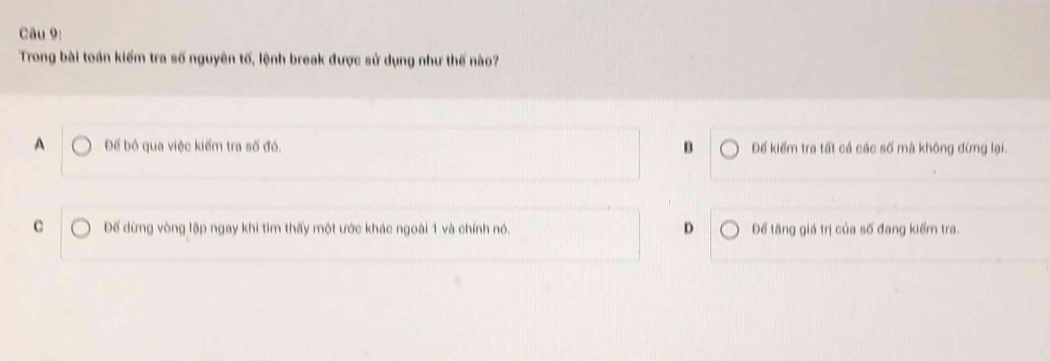 Trong bài toán kiểm tra số nguyên tố, lệnh break được sử dụng như thế nào?
A Để bỏ qua việc kiểm tra số đó. B Đế kiếm tra tất cá các số mà không đứng lại.
D
C Đế dừng vòng lập ngay khi tìm thấy một ước khác ngoài 1 và chính nó. Để tăng giá trị của số đang kiếm tra.