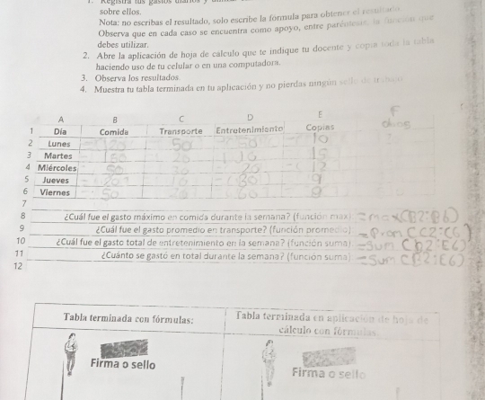 Registra los gasios u sobre ellos. 
Nota: no escribas el resultado, solo escribe la formula para obtener el resultadio. 
debes utilizar. Observa que en cada caso se encuentra como apoyo, entre parénteais, la funcsón que 
2. Abre la aplicación de hoja de cálculo que te indique tu docente y copía toda la tabla 
haciendo uso de tu celular o en una computadora. 
3. Observa los resultados 
4. Muestra tu tabla terminada en tu aplicación y no pierdas ningún sello de trshajo 
8 ¿Cuál fue el gasto máximo en comida durante la semana? (función max) 
9 ¿Cuál fue el gasto promedio en transporte? (función promedio) 
10 ¿Cuál fue el gasto total de entretenimiento en la semana? (función suma). 
11 ¿Cuánto se gastó en total durante la semana? (función suma) 
12