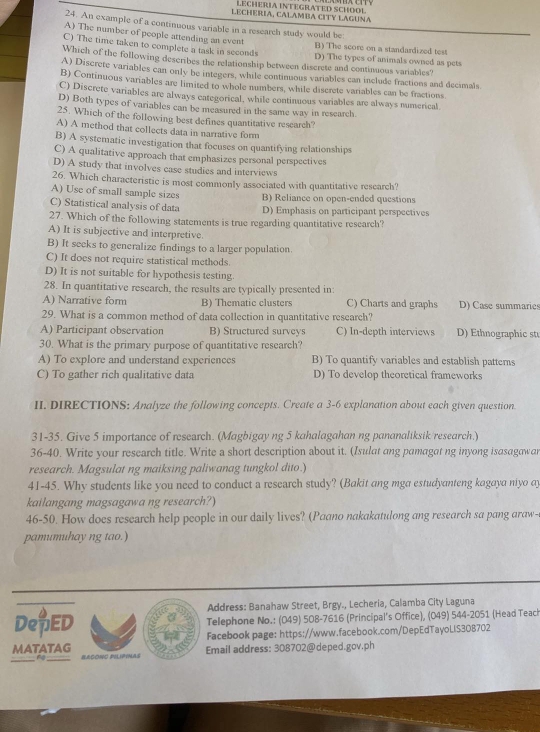 LECHERIA INTEGRATED SCHOOL
LECHERIA, CALAMBA CITY LAGUNA
24. An example of a continuous variable in a research study would be
A) The number of people attending an event
C) The time taken to complete a task in seconds B) The score on a standardized test
D) The types of animals owned as pets
Which of the following describes the relationship between discrete and continuous variables?
A) Discrete variables can only be integers, while continuous variables can include fractions and decimals
B) Continuous variables are limited to whole numbers, while discrete variables can be fractions
C) Discrete variables are always eategorical, while continuous variables are always numerical
D) Both types of variables can be measured in the same way in research
25. Which of the following best defines quantitative research?
A) A method that collects data in narrative form
B) A systematic investigation that focuses on quantifying relationships
C) A qualitative approach that emphasizes personal perspectives
D) A study that involves case studies and interviews
26. Which characteristic is most commonly associated with quantitative research?
A) Use of small sample sizes B) Reliance on open-ended questions
C) Statistical analysis of data D) Emphasis on participant perspectives
27. Which of the following statements is true regarding quantitative research?
A) It is subjective and interpretive.
B) It seeks to generalize findings to a larger population.
C) It does not require statistical methods.
D) It is not suitable for hypothesis testing.
28. In quantitative research, the results are typically presented in:
A) Narrative form B) Thematic clusters C) Charts and graphs D) Case summaries
29. What is a common method of data collection in quantitative research?
A) Participant observation B) Structured surveys C) In-depth interviews D) Ethnographic st
30. What is the primary purpose of quantitative research?
A) To explore and understand experiences B) To quantify variables and establish patterns
C) To gather rich qualitative data D) To develop theoretical frameworks
II. DIRECTIONS: Analyze the following concepts. Create a 3-6 explanation about each given question.
31-35. Give 5 importance of research. (Magbigay ng 5 kahalagahan ng pananaliksik/research.)
36-40. Write your research title. Write a short description about it. (Isulat ang pamagat ng inyong isasagawar
research. Magsulat ng maiksing paliwanag tungkol dito.)
41-45. Why students like you need to conduct a research study? (Bakit ang mga estudyanteng kagaya niyo ay
kailangang magsagawa ng research?)
46-50. How does research help people in our daily lives? (Paano nakakatulong ang research sa pang araw-
pamumuhay ng tao.)
Address: Banahaw Street, Brgy., Lecheria, Calamba City Laguna
DepED Telephone No.: (049) 508-7616 (Principal's Office), (049) 544-2051 (Head Teach
Facebook page: https://www.facebook.com/DepEdTayoLIS308702
MATATAG                BEGONC PILIPINAS Email address: 308702@deped.gov.ph