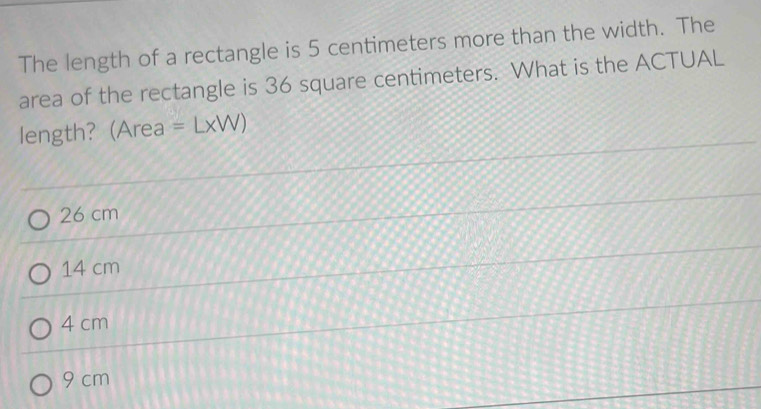 The length of a rectangle is 5 centimeters more than the width. The
area of the rectangle is 36 square centimeters. What is the ACTUAL
length? (Area =L* W)
26 cm
14 cm
4 cm
9 cm