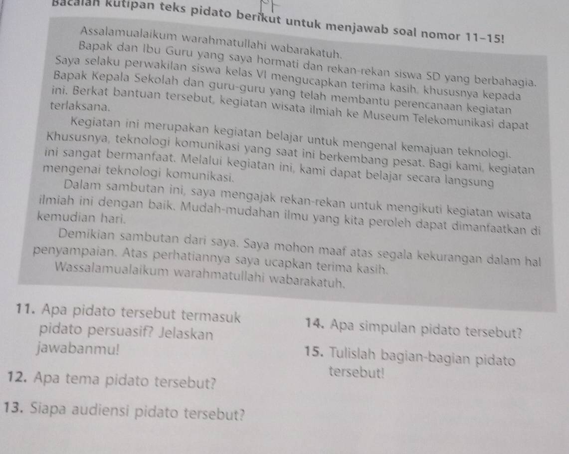 Bacaıan Kutipan teks pidato berikut untuk menjawab soal nomor 11-15!
Assalamualaikum warahmatullahi wabarakatuh.
Bapak dan Ibu Guru yang saya hormati dan rekan-rekan siswa SD yang berbahagia.
Saya selaku perwakilan siswa kelas VI mengucapkan terima kasih, khususnya kepada
Bapak Kepala Sekolah dan guru-guru yang telah membantu perencanaan kegiatan
terlaksana.
ini. Berkat bantuan tersebut, kegiatan wisata ilmiah ke Museum Telekomunikasi dapat
Kegiatan ini merupakan kegiatan belajar untuk mengenal kemajuan teknologi.
Khususnya, teknologi komunikasi yang saat ini berkembang pesat. Bagi kami, kegiatan
ini sangat bermanfaat. Melalui kegiatan ini, kami dapat belajar secara langsung
mengenai teknologi komunikasi.
Dalam sambutan ini, saya mengajak rekan-rekan untuk mengikuti kegiatan wisata
ilmiah ini dengan baik. Mudah-mudahan ilmu yang kita peroleh dapat dimanfaatkan di
kemudian hari.
Demikian sambutan dari saya. Saya mohon maaf atas segala kekurangan dalam hal
penyampaian. Atas perhatiannya saya ucapkan terima kasih.
Wassalamualaikum warahmatullahi wabarakatuh.
11. Apa pidato tersebut termasuk 14. Apa simpulan pidato tersebut?
pidato persuasif? Jelaskan
jawabanmu!
15. Tulislah bagian-bagian pidato
tersebut!
12. Apa tema pidato tersebut?
13. Siapa audiensi pidato tersebut?