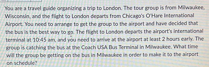 You are a travel guide organizing a trip to London. The tour group is from Milwaukee, 
Wisconsin, and the flight to London departs from Chicago's O'Hare International 
Airport. You need to arrange to get the group to the airport and have decided that 
the bus is the best way to gp. The flight to London departs the airport's international 
terminal at 10:45 am, and you need to arrive at the airport at least 2 hours early. The 
group is catching the bus at the Coach USA Bus Terminal in Milwaukee. What time 
will the group be getting on the bus in Milwaukee in order to make it to the airport 
on schedule?