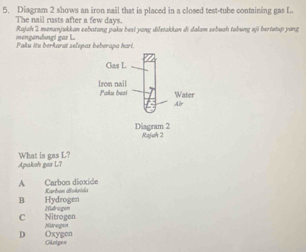 Diagram 2 shows an iron nail that is placed in a closed test-tube containing gas L.
The nail rusts after a few days.
Rajah 2 menunjukkan sebatang paku besi yang diletakkan di dalam sebuah tabung uji bertutup yang
mengandungi gas L.
Paku itu berkarat selepas beberapa hari.
What is gas L?
Apakah gas L?
A Carbon dioxide
Karbon dioksida
B Hydrogen
Hidrogen
C Nitrogen
Nitrogen
D Oxygen
Oksigen