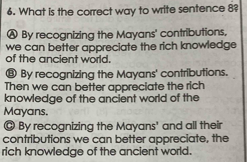 What is the correct way to write sentence 8?
Ⓐ By recognizing the Mayans' contributions,
we can better appreciate the rich knowledge
of the ancient world.
⑧ By recognizing the Mayans' contributions.
Then we can better appreciate the rich
knowledge of the ancient world of the
Mayans.
@ By recognizing the Mayans' and all their
contributions we can better appreciate, the
rich knowledge of the ancient world.