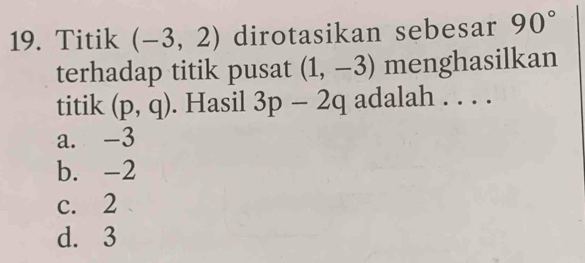 Titik (-3,2) dirotasikan sebesar 90°
terhadap titik pusat (1,-3) menghasilkan
titik (p,q). Hasil 3p-2q adalah . . . .
a. -3
b. -2
c. 2
d. 3