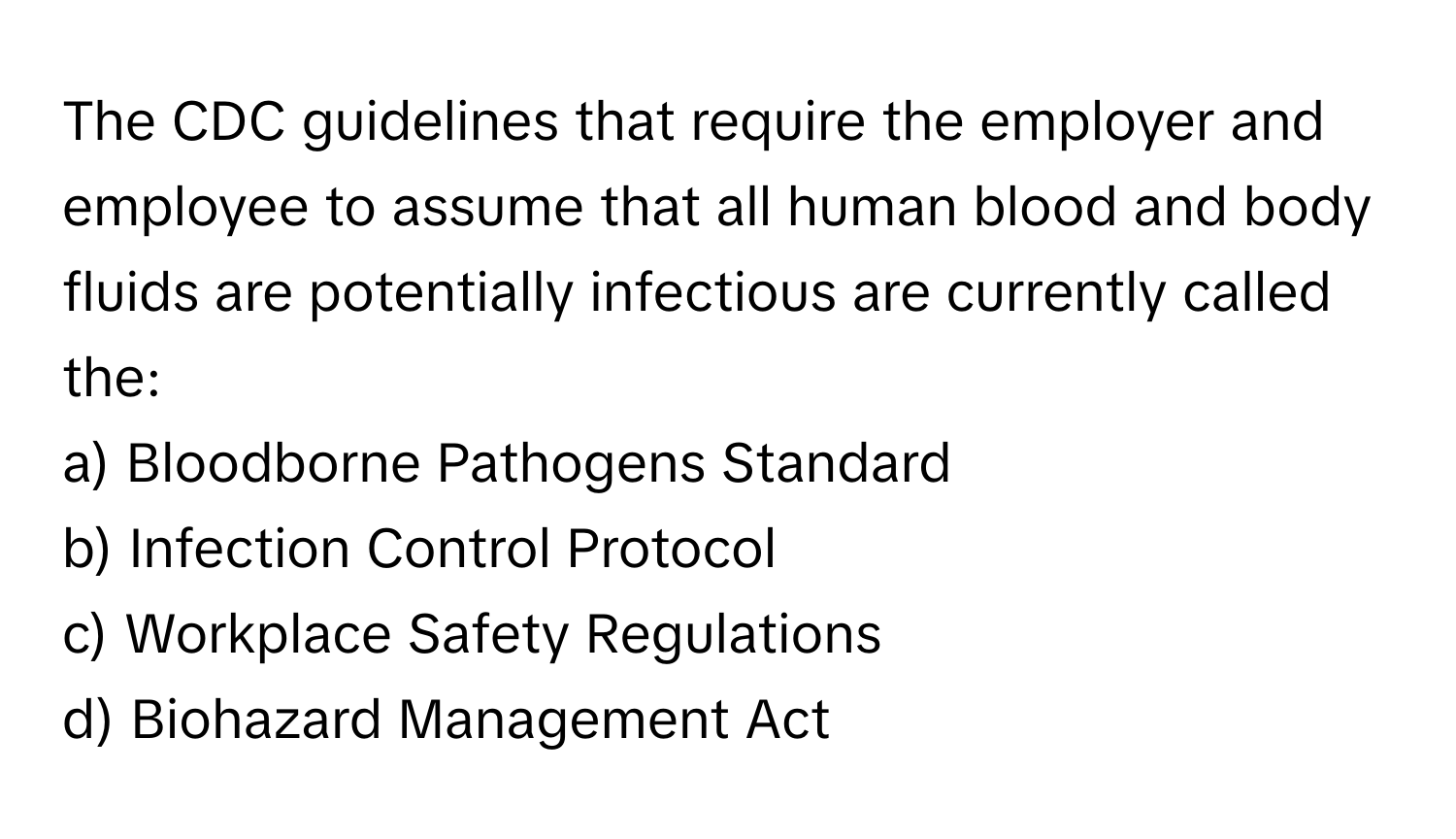 The CDC guidelines that require the employer and employee to assume that all human blood and body fluids are potentially infectious are currently called the:

a) Bloodborne Pathogens Standard
b) Infection Control Protocol
c) Workplace Safety Regulations
d) Biohazard Management Act