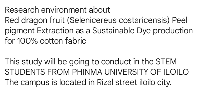 Research environment about 
Red dragon fruit (Selenicereus costaricensis) Peel 
pigment Extraction as a Sustainable Dye production 
for 100% cotton fabric 
This study will be going to conduct in the STEM 
STUDENTS FROM PHINMA UNIVERSITY OF ILOILO 
The campus is located in Rizal street iloilo city.