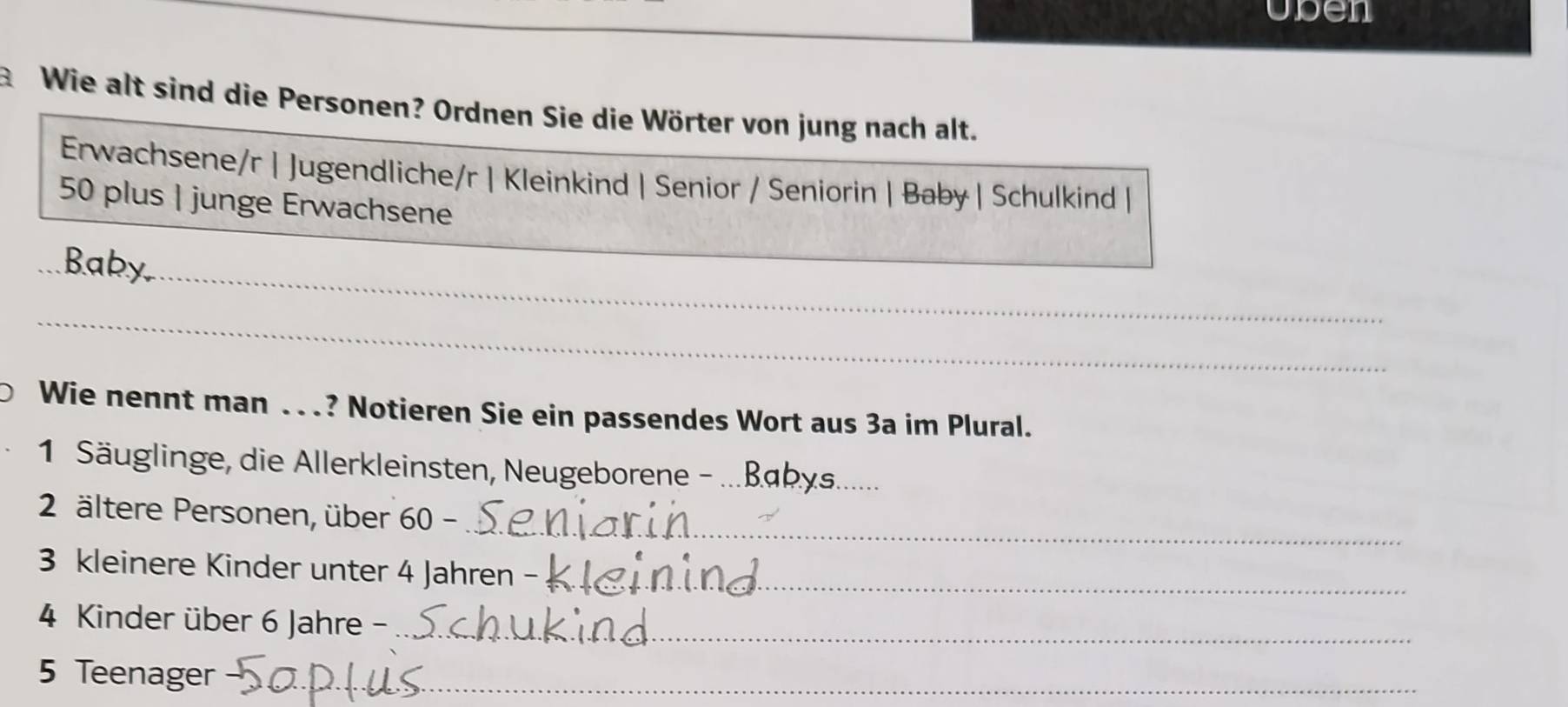 uben 
Wie alt sind die Personen? Ordnen Sie die Wörter von jung nach alt. 
Erwachsene/r | Jugendliche/r | Kleinkind | Senior / Seniorin | Baby| Schulkind |
50 plus | junge Erwachsene 
_ 
Baby, 
_ 
Wie nennt man ...? Notieren Sie ein passendes Wort aus 3a im Plural. 
1 Säuglinge, die Allerkleinsten, Neugeborene-_ 
_ 
2 ältere Personen, über 60 - 
3 kleinere Kinder unter 4 Jahren -_ 
4 Kinder über 6 Jahre -_ 
5 Teenager_