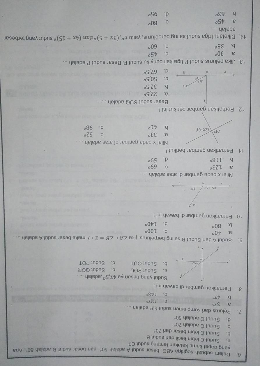 Dalam sebuah segitiga ABC, besar sudut A adalah 50° , dan besar sudut B adalah 60°. Apa
yang dapat kamu katakan tentang sudut C?
a. Sudut C lebih kecil dari sudut B
b. Sudut C lebih besar dari 70°
c. Sudut C adalah 70°
d. Sudut C adalah 50°
7. Pelurus dari komplemen sudut 53° adalah ... .
a. 37°
c. 127°
b. 47°
d. 143°
8. Perhatikan gambar di bawah ini !
Sudut yang besarnya 47,5° ,adalah
a. Sudut POU c. Sudut QOR
b. Sudut OUT d. Sudut POT
9. Sudut A dan Sudut B saling berpelurus, jika ∠ A:∠ B=2:7 maka besar sudut A adalah ... .
a. 40^o
C. 100^o
b. 80^o
d. 140^o
10. Perhatikan gambar di bawah ini !
Nilai x pada gambar di atas adalah ... .
a. 123° C. 69^o
b. 118° d. 59^o
11. Perhatikan gambar berikut !
Nilai x pada gambar di atas adalah ... .
a. 33^o C. 52^o
b. 41° d. 98^o
12. Perhatikan gambar berikut ini !
R
Besar sudut SUQ adalah .... .
a. 22,5^o
S b. 32,5^o
3a°
go C. 50,5°
p u a d. 67,5°
13. Jika pelurus sudut P tiga kali penyiku sudut P. Besar sudut P adalah ...
a. 30^o C. 45^o
b. 35^o d. 60^o
14. Diketahui tiga sudut saling berpelurus, yaitu x°,(3x+5)^circ  dan (4x+15)^circ  sudut yang terbesar
adalah ... .
a. 45^o C. 80^o
b. 63° d. 95^o