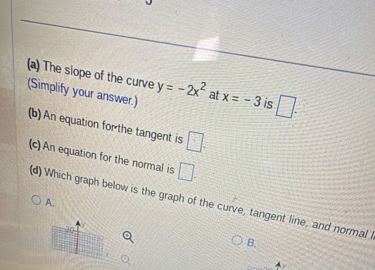 The slope of the curve y=-2x^2 at x=-3 is □ =□°
(Simplify your answer.)
(b) An equation for the tangent is □°
(c) An equation for the normal is □. 
(d) Which graph below is the graph of the curve, tangent line, and normal
A.
30
B.